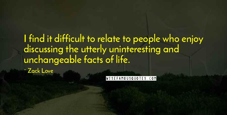 Zack Love Quotes: I find it difficult to relate to people who enjoy discussing the utterly uninteresting and unchangeable facts of life.