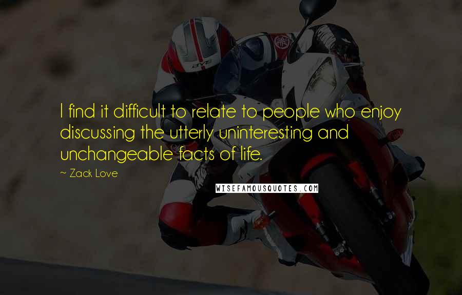 Zack Love Quotes: I find it difficult to relate to people who enjoy discussing the utterly uninteresting and unchangeable facts of life.