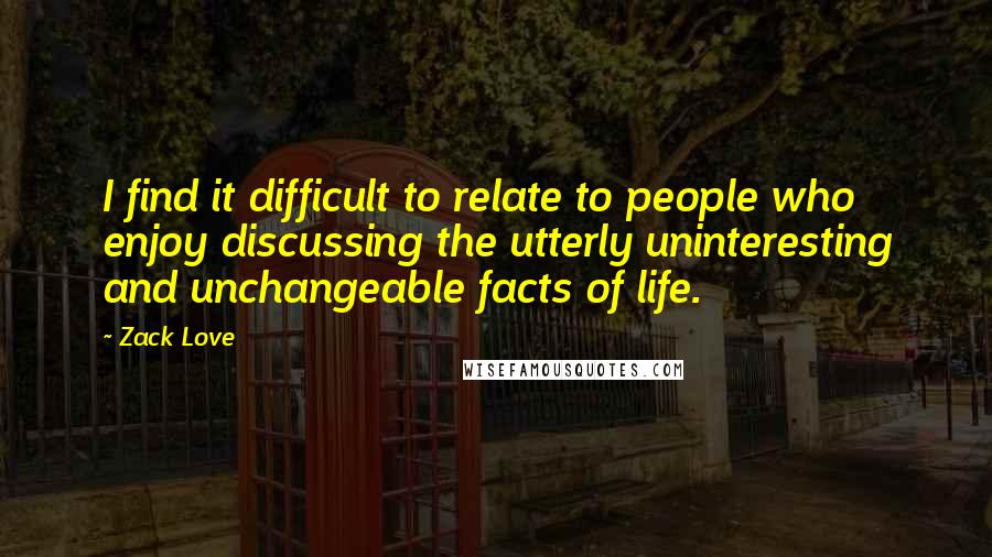 Zack Love Quotes: I find it difficult to relate to people who enjoy discussing the utterly uninteresting and unchangeable facts of life.