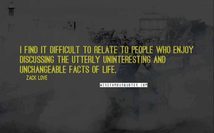Zack Love Quotes: I find it difficult to relate to people who enjoy discussing the utterly uninteresting and unchangeable facts of life.