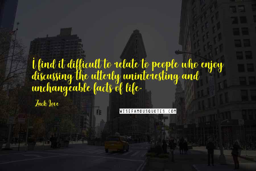 Zack Love Quotes: I find it difficult to relate to people who enjoy discussing the utterly uninteresting and unchangeable facts of life.