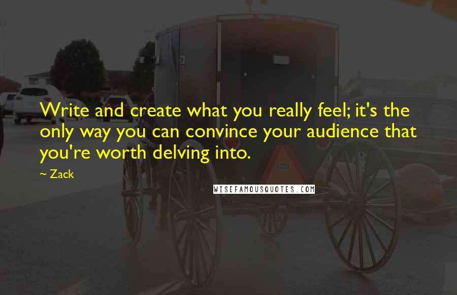 Zack Quotes: Write and create what you really feel; it's the only way you can convince your audience that you're worth delving into.