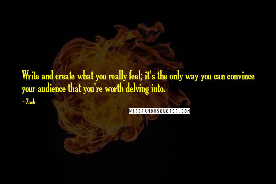 Zack Quotes: Write and create what you really feel; it's the only way you can convince your audience that you're worth delving into.