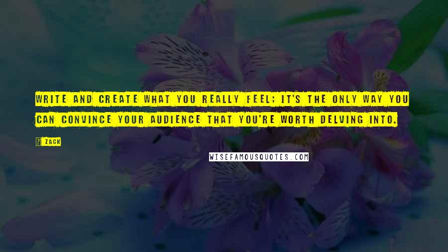 Zack Quotes: Write and create what you really feel; it's the only way you can convince your audience that you're worth delving into.