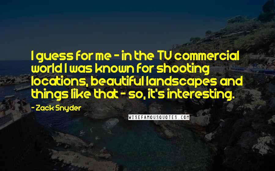 Zack Snyder Quotes: I guess for me - in the TV commercial world I was known for shooting locations, beautiful landscapes and things like that - so, it's interesting.