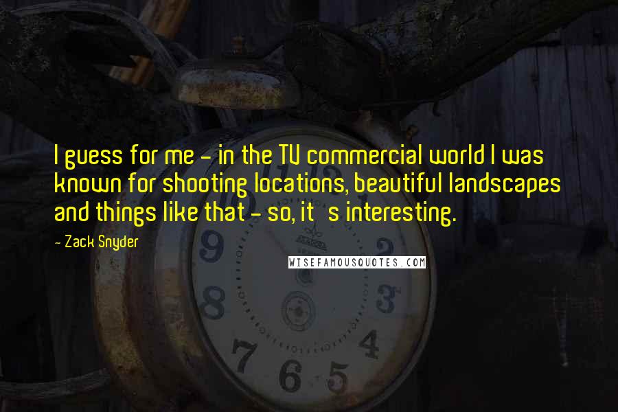 Zack Snyder Quotes: I guess for me - in the TV commercial world I was known for shooting locations, beautiful landscapes and things like that - so, it's interesting.