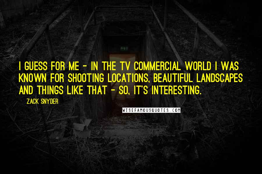 Zack Snyder Quotes: I guess for me - in the TV commercial world I was known for shooting locations, beautiful landscapes and things like that - so, it's interesting.