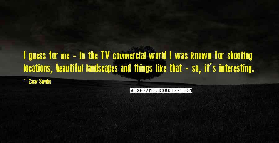 Zack Snyder Quotes: I guess for me - in the TV commercial world I was known for shooting locations, beautiful landscapes and things like that - so, it's interesting.