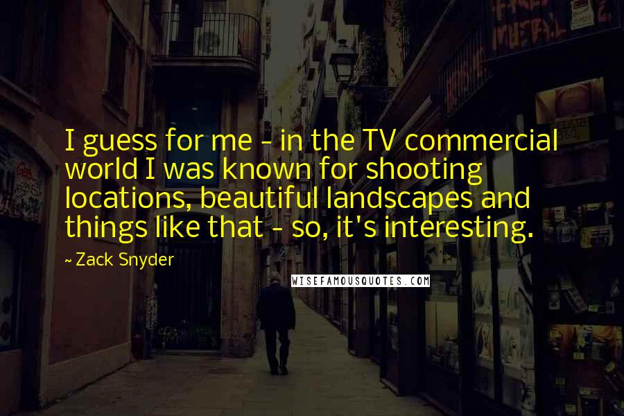 Zack Snyder Quotes: I guess for me - in the TV commercial world I was known for shooting locations, beautiful landscapes and things like that - so, it's interesting.