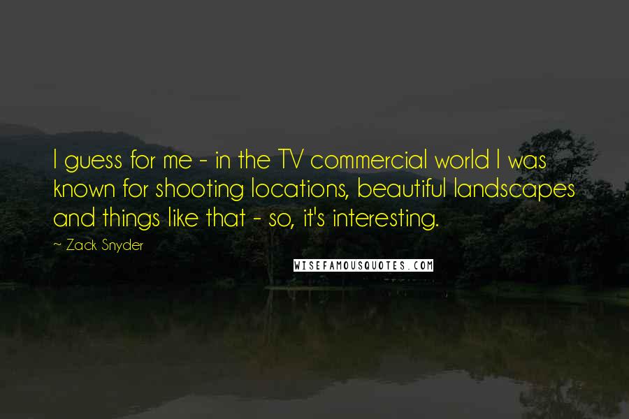 Zack Snyder Quotes: I guess for me - in the TV commercial world I was known for shooting locations, beautiful landscapes and things like that - so, it's interesting.