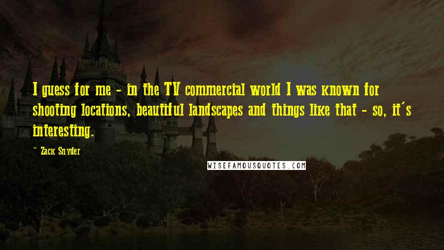 Zack Snyder Quotes: I guess for me - in the TV commercial world I was known for shooting locations, beautiful landscapes and things like that - so, it's interesting.