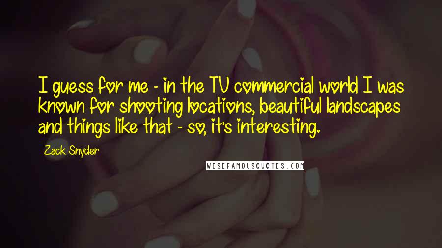 Zack Snyder Quotes: I guess for me - in the TV commercial world I was known for shooting locations, beautiful landscapes and things like that - so, it's interesting.