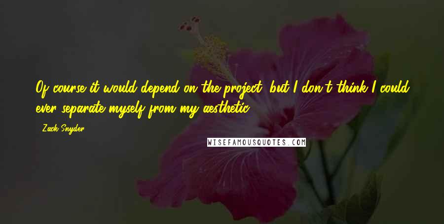 Zack Snyder Quotes: Of course it would depend on the project, but I don't think I could ever separate myself from my aesthetic.