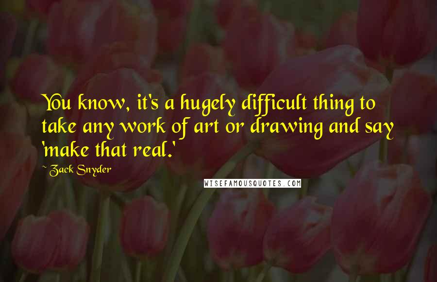 Zack Snyder Quotes: You know, it's a hugely difficult thing to take any work of art or drawing and say 'make that real.'