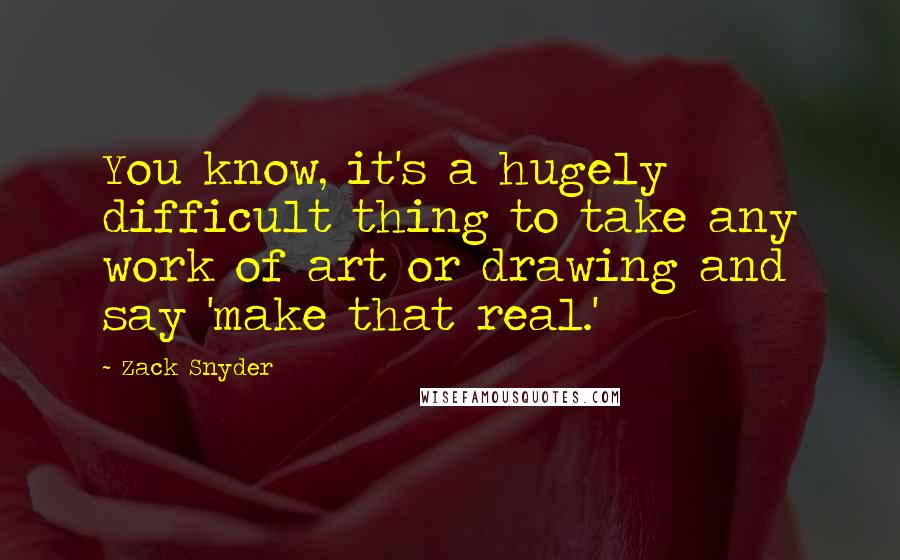 Zack Snyder Quotes: You know, it's a hugely difficult thing to take any work of art or drawing and say 'make that real.'