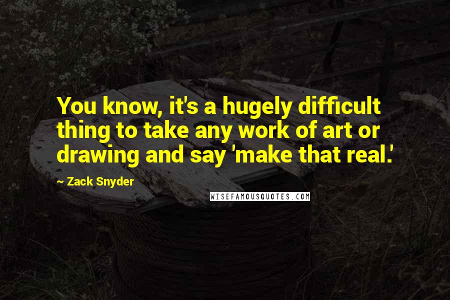 Zack Snyder Quotes: You know, it's a hugely difficult thing to take any work of art or drawing and say 'make that real.'