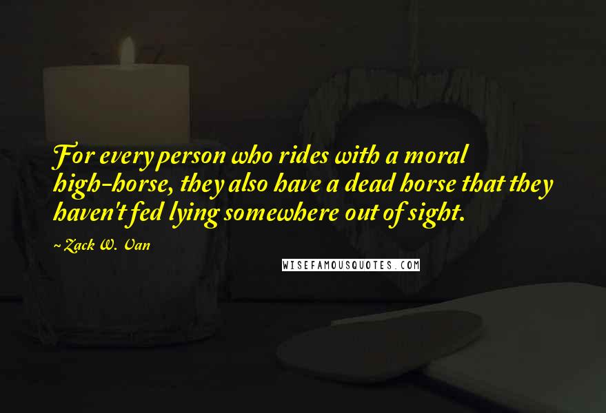 Zack W. Van Quotes: For every person who rides with a moral high-horse, they also have a dead horse that they haven't fed lying somewhere out of sight.