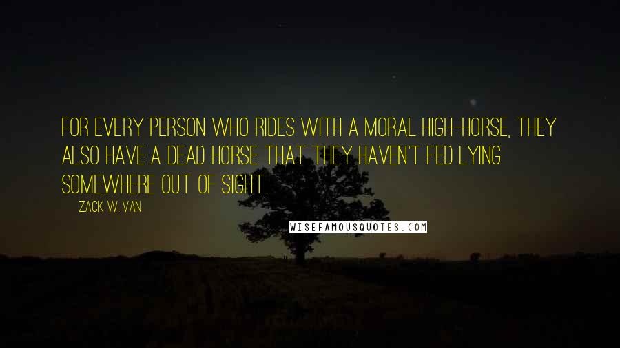 Zack W. Van Quotes: For every person who rides with a moral high-horse, they also have a dead horse that they haven't fed lying somewhere out of sight.