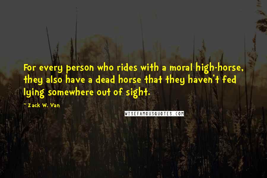 Zack W. Van Quotes: For every person who rides with a moral high-horse, they also have a dead horse that they haven't fed lying somewhere out of sight.