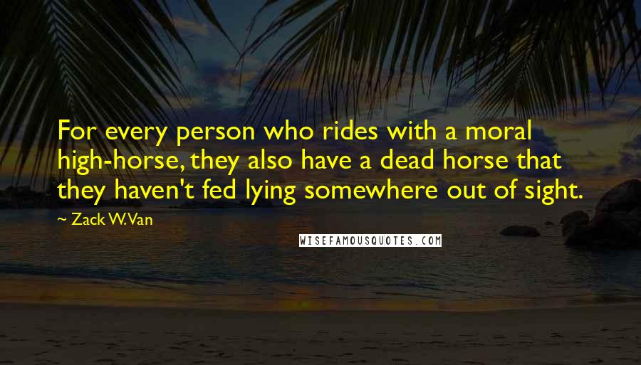 Zack W. Van Quotes: For every person who rides with a moral high-horse, they also have a dead horse that they haven't fed lying somewhere out of sight.