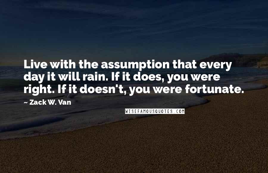 Zack W. Van Quotes: Live with the assumption that every day it will rain. If it does, you were right. If it doesn't, you were fortunate.