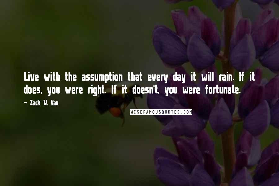 Zack W. Van Quotes: Live with the assumption that every day it will rain. If it does, you were right. If it doesn't, you were fortunate.