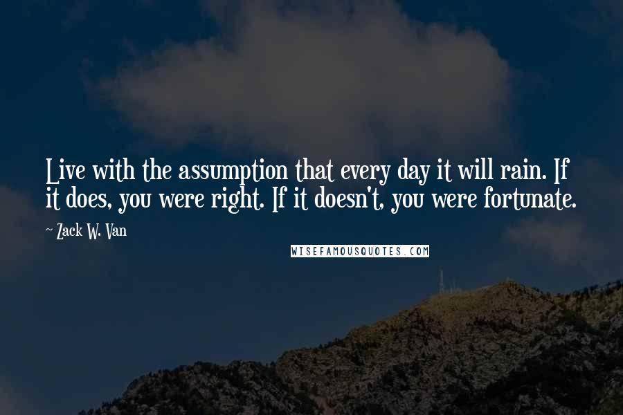 Zack W. Van Quotes: Live with the assumption that every day it will rain. If it does, you were right. If it doesn't, you were fortunate.