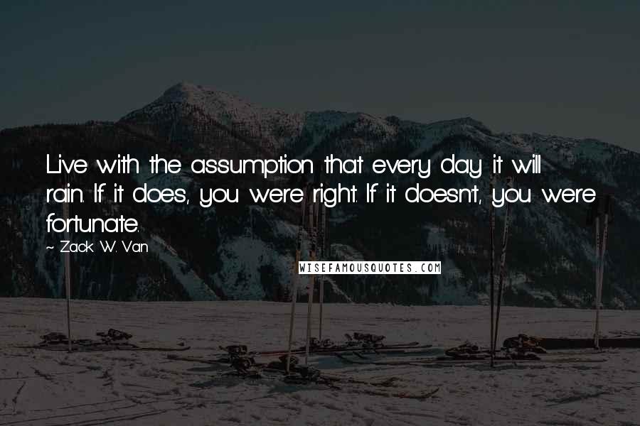 Zack W. Van Quotes: Live with the assumption that every day it will rain. If it does, you were right. If it doesn't, you were fortunate.