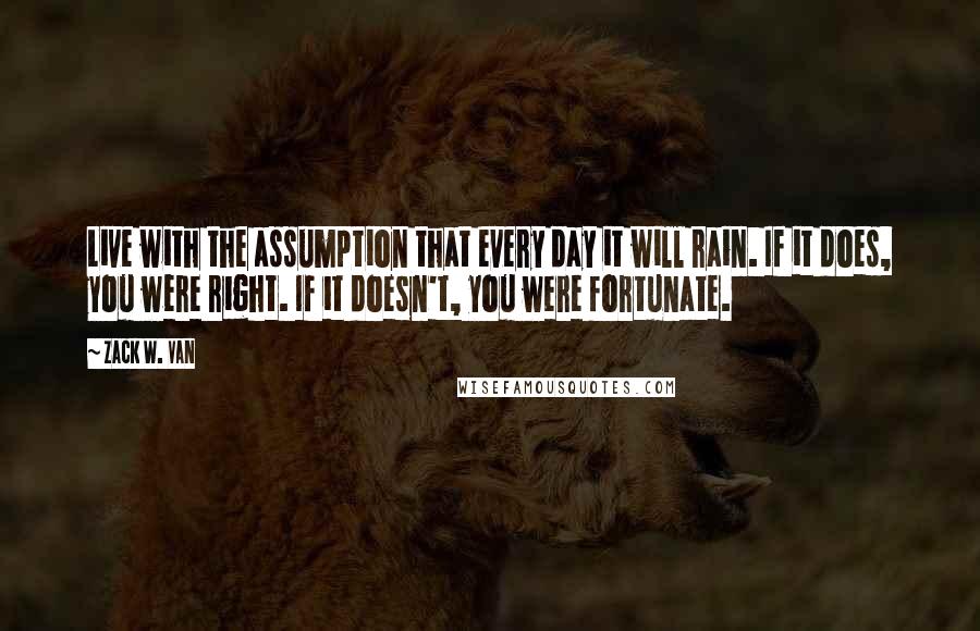 Zack W. Van Quotes: Live with the assumption that every day it will rain. If it does, you were right. If it doesn't, you were fortunate.