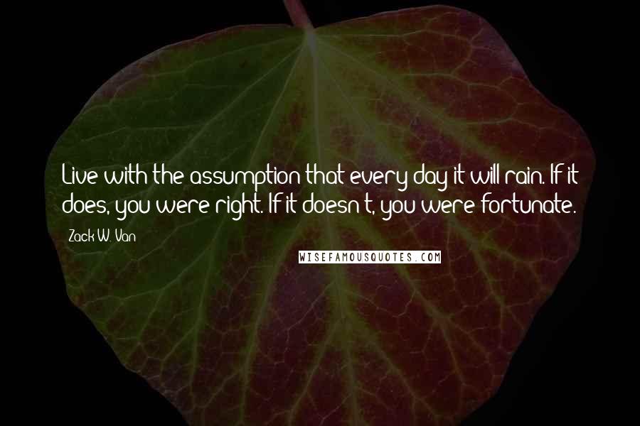 Zack W. Van Quotes: Live with the assumption that every day it will rain. If it does, you were right. If it doesn't, you were fortunate.