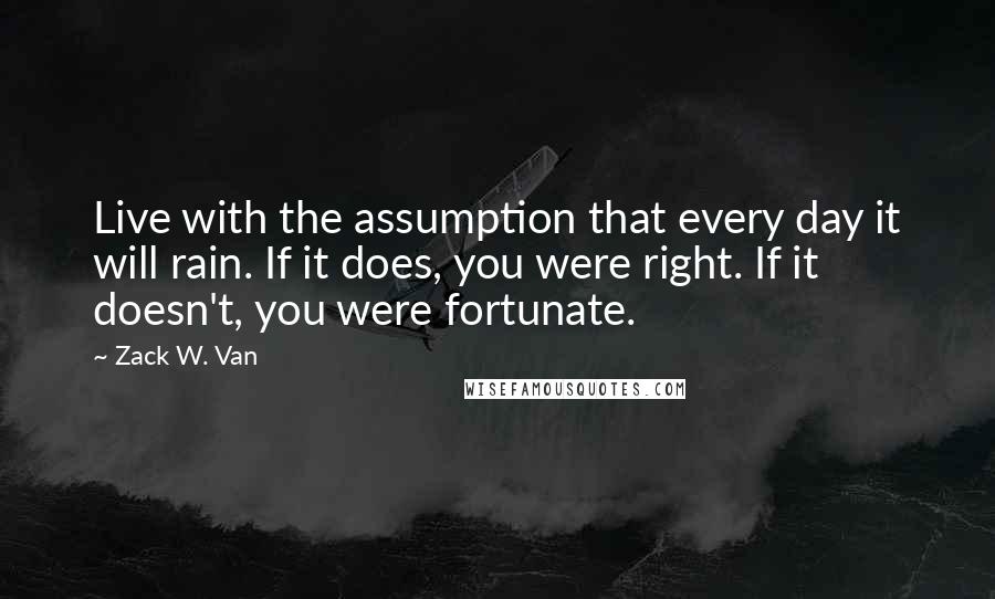 Zack W. Van Quotes: Live with the assumption that every day it will rain. If it does, you were right. If it doesn't, you were fortunate.