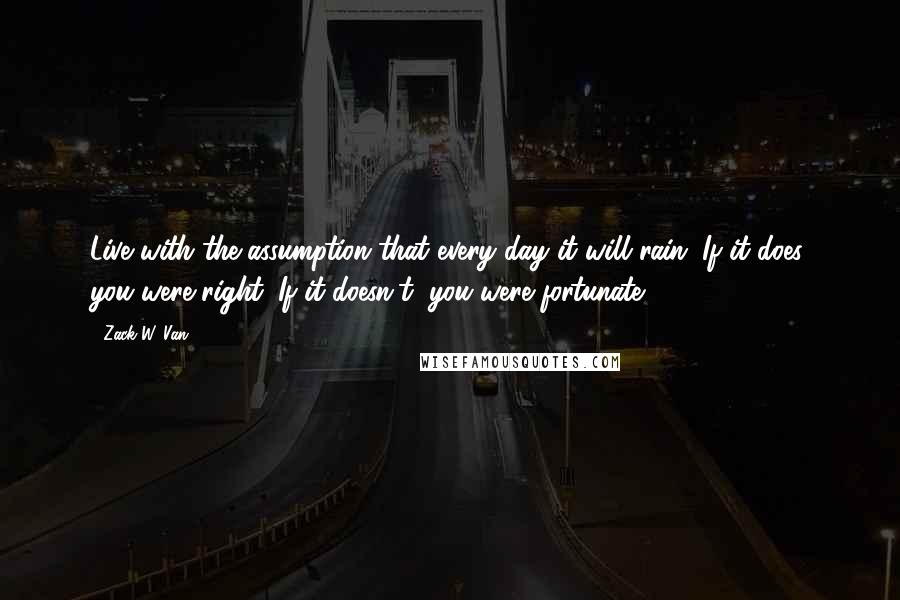 Zack W. Van Quotes: Live with the assumption that every day it will rain. If it does, you were right. If it doesn't, you were fortunate.