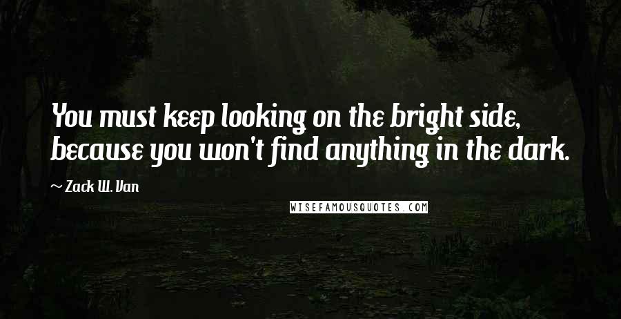 Zack W. Van Quotes: You must keep looking on the bright side, because you won't find anything in the dark.