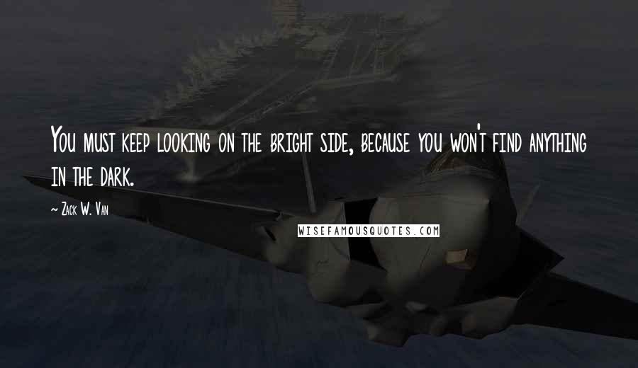 Zack W. Van Quotes: You must keep looking on the bright side, because you won't find anything in the dark.