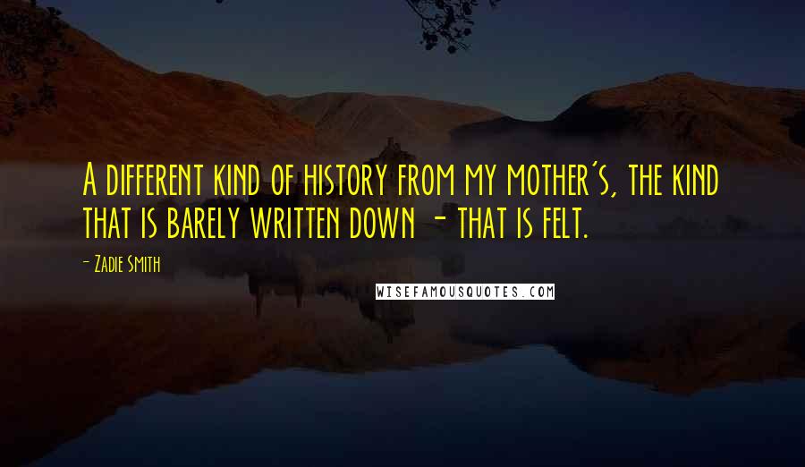 Zadie Smith Quotes: A different kind of history from my mother's, the kind that is barely written down - that is felt.