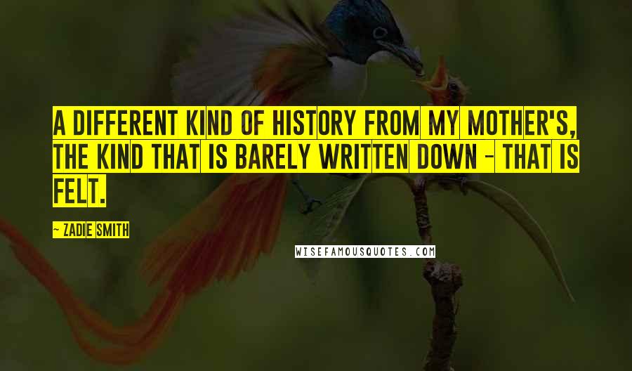 Zadie Smith Quotes: A different kind of history from my mother's, the kind that is barely written down - that is felt.