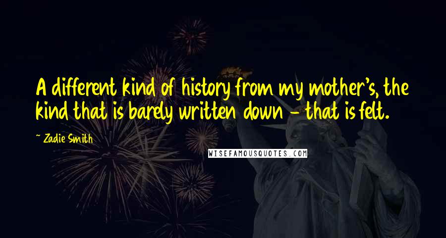 Zadie Smith Quotes: A different kind of history from my mother's, the kind that is barely written down - that is felt.