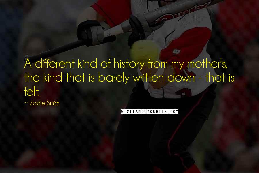 Zadie Smith Quotes: A different kind of history from my mother's, the kind that is barely written down - that is felt.