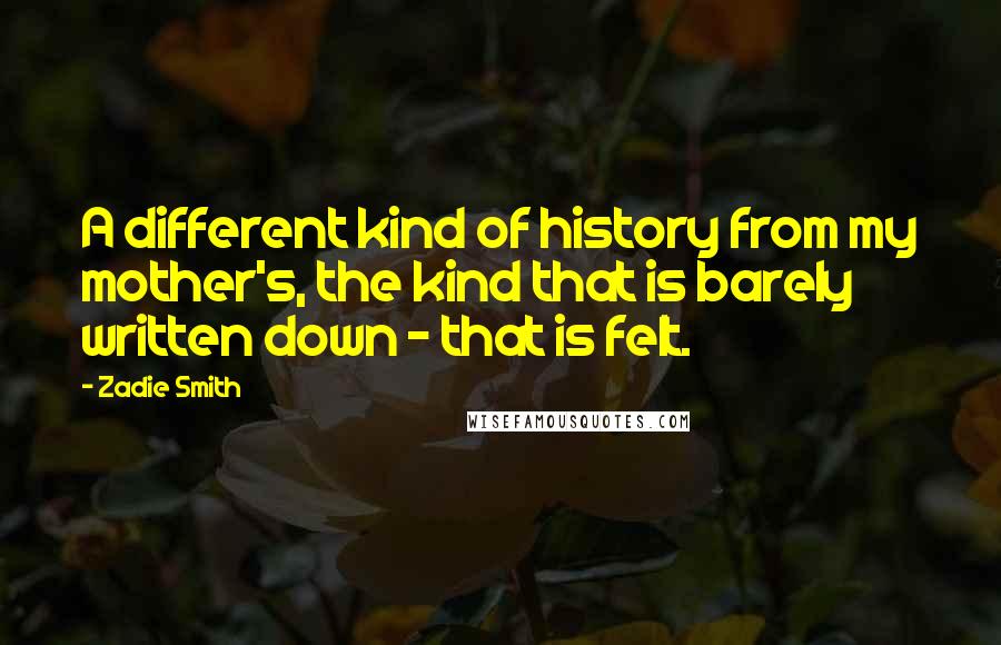 Zadie Smith Quotes: A different kind of history from my mother's, the kind that is barely written down - that is felt.