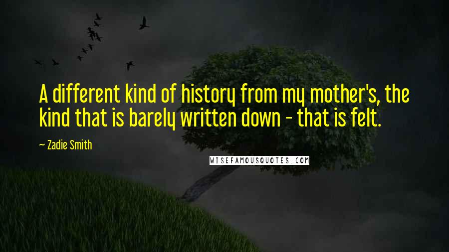Zadie Smith Quotes: A different kind of history from my mother's, the kind that is barely written down - that is felt.