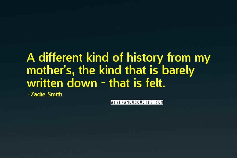 Zadie Smith Quotes: A different kind of history from my mother's, the kind that is barely written down - that is felt.