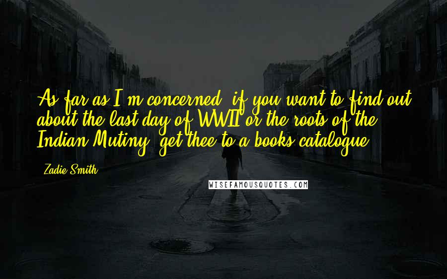 Zadie Smith Quotes: As far as I'm concerned, if you want to find out about the last day of WWII or the roots of the Indian Mutiny, get thee to a books catalogue.