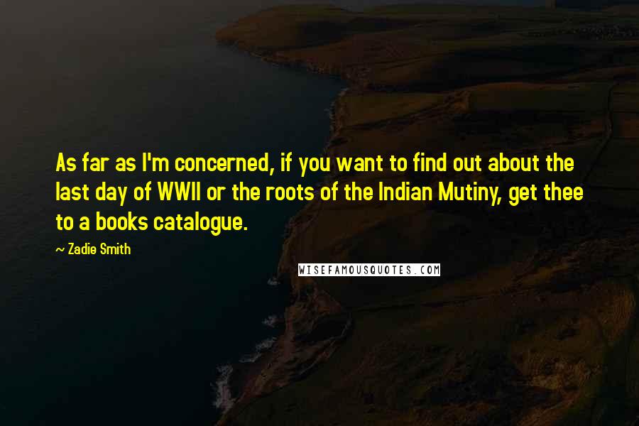 Zadie Smith Quotes: As far as I'm concerned, if you want to find out about the last day of WWII or the roots of the Indian Mutiny, get thee to a books catalogue.