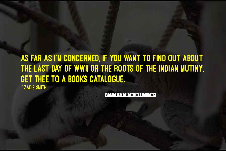 Zadie Smith Quotes: As far as I'm concerned, if you want to find out about the last day of WWII or the roots of the Indian Mutiny, get thee to a books catalogue.