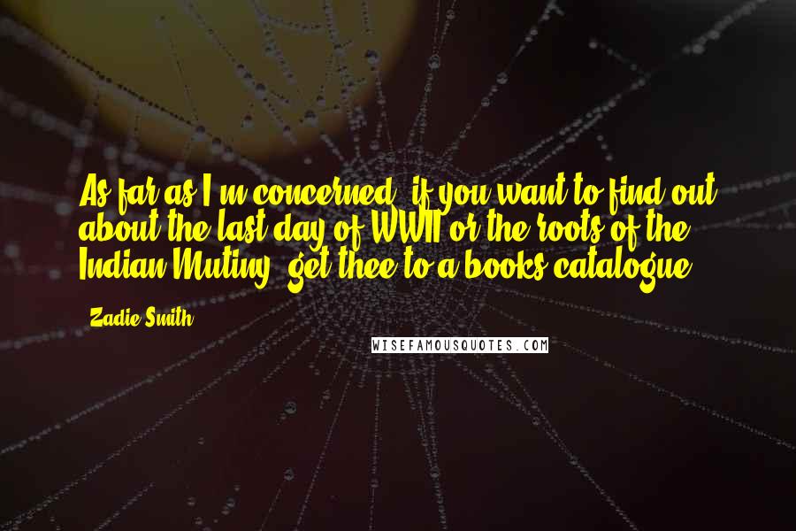 Zadie Smith Quotes: As far as I'm concerned, if you want to find out about the last day of WWII or the roots of the Indian Mutiny, get thee to a books catalogue.