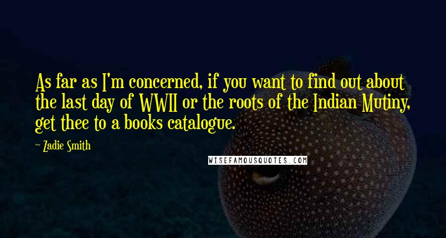 Zadie Smith Quotes: As far as I'm concerned, if you want to find out about the last day of WWII or the roots of the Indian Mutiny, get thee to a books catalogue.