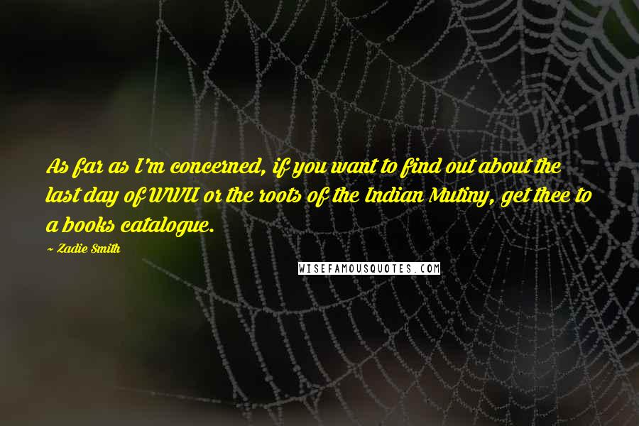 Zadie Smith Quotes: As far as I'm concerned, if you want to find out about the last day of WWII or the roots of the Indian Mutiny, get thee to a books catalogue.