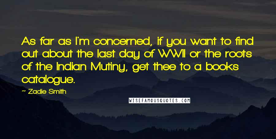 Zadie Smith Quotes: As far as I'm concerned, if you want to find out about the last day of WWII or the roots of the Indian Mutiny, get thee to a books catalogue.