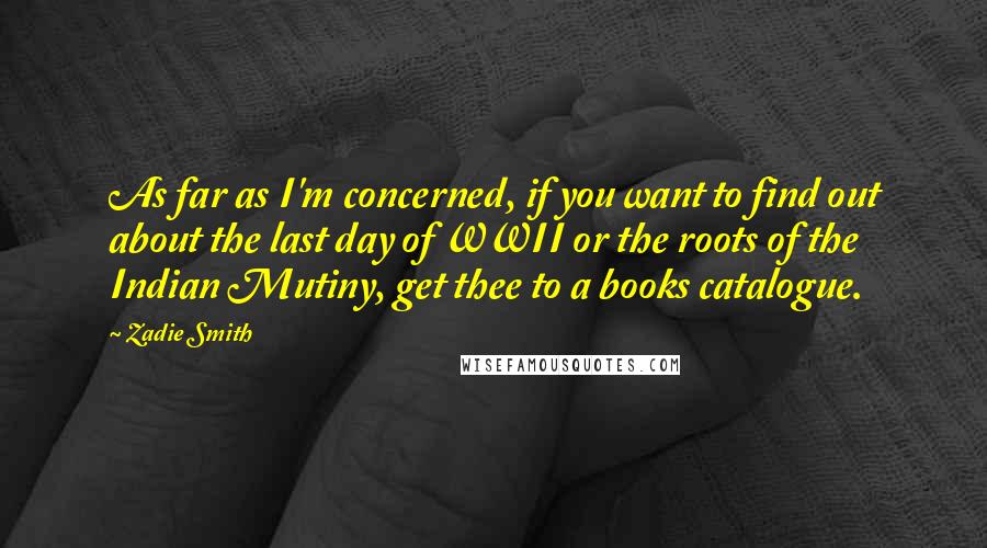 Zadie Smith Quotes: As far as I'm concerned, if you want to find out about the last day of WWII or the roots of the Indian Mutiny, get thee to a books catalogue.