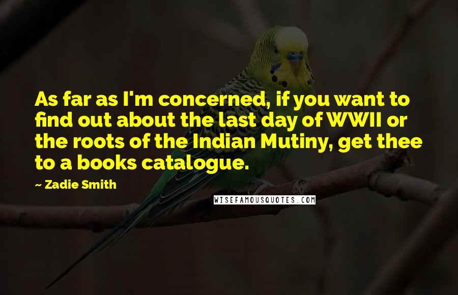 Zadie Smith Quotes: As far as I'm concerned, if you want to find out about the last day of WWII or the roots of the Indian Mutiny, get thee to a books catalogue.